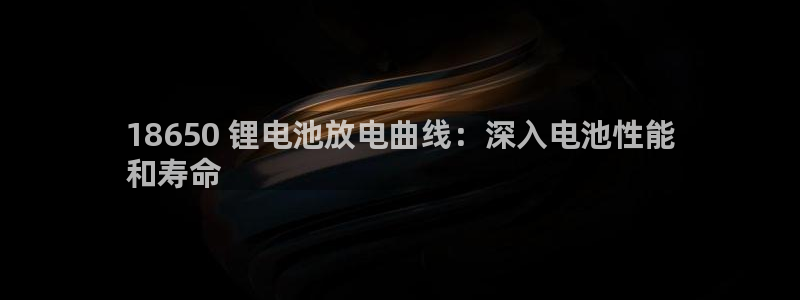 尊龙多少岁：18650 锂电池放电曲线：深入电池性能
和寿命